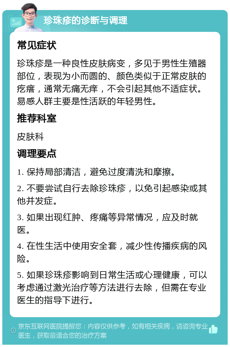 珍珠疹的诊断与调理 常见症状 珍珠疹是一种良性皮肤病变，多见于男性生殖器部位，表现为小而圆的、颜色类似于正常皮肤的疙瘩，通常无痛无痒，不会引起其他不适症状。易感人群主要是性活跃的年轻男性。 推荐科室 皮肤科 调理要点 1. 保持局部清洁，避免过度清洗和摩擦。 2. 不要尝试自行去除珍珠疹，以免引起感染或其他并发症。 3. 如果出现红肿、疼痛等异常情况，应及时就医。 4. 在性生活中使用安全套，减少性传播疾病的风险。 5. 如果珍珠疹影响到日常生活或心理健康，可以考虑通过激光治疗等方法进行去除，但需在专业医生的指导下进行。