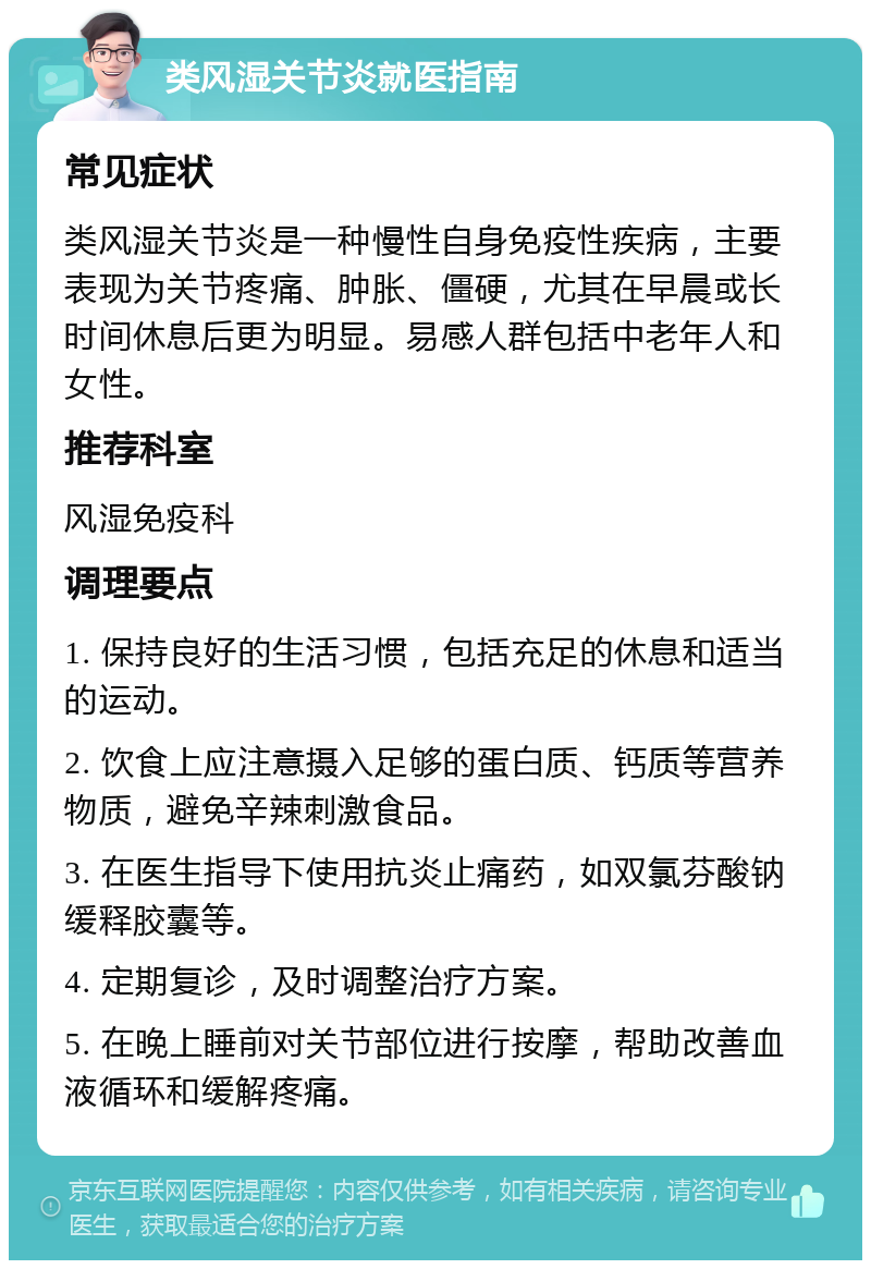 类风湿关节炎就医指南 常见症状 类风湿关节炎是一种慢性自身免疫性疾病，主要表现为关节疼痛、肿胀、僵硬，尤其在早晨或长时间休息后更为明显。易感人群包括中老年人和女性。 推荐科室 风湿免疫科 调理要点 1. 保持良好的生活习惯，包括充足的休息和适当的运动。 2. 饮食上应注意摄入足够的蛋白质、钙质等营养物质，避免辛辣刺激食品。 3. 在医生指导下使用抗炎止痛药，如双氯芬酸钠缓释胶囊等。 4. 定期复诊，及时调整治疗方案。 5. 在晚上睡前对关节部位进行按摩，帮助改善血液循环和缓解疼痛。