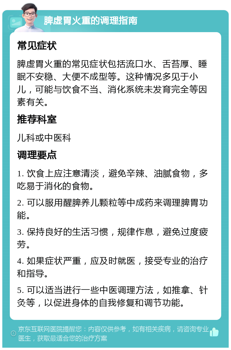 脾虚胃火重的调理指南 常见症状 脾虚胃火重的常见症状包括流口水、舌苔厚、睡眠不安稳、大便不成型等。这种情况多见于小儿，可能与饮食不当、消化系统未发育完全等因素有关。 推荐科室 儿科或中医科 调理要点 1. 饮食上应注意清淡，避免辛辣、油腻食物，多吃易于消化的食物。 2. 可以服用醒脾养儿颗粒等中成药来调理脾胃功能。 3. 保持良好的生活习惯，规律作息，避免过度疲劳。 4. 如果症状严重，应及时就医，接受专业的治疗和指导。 5. 可以适当进行一些中医调理方法，如推拿、针灸等，以促进身体的自我修复和调节功能。