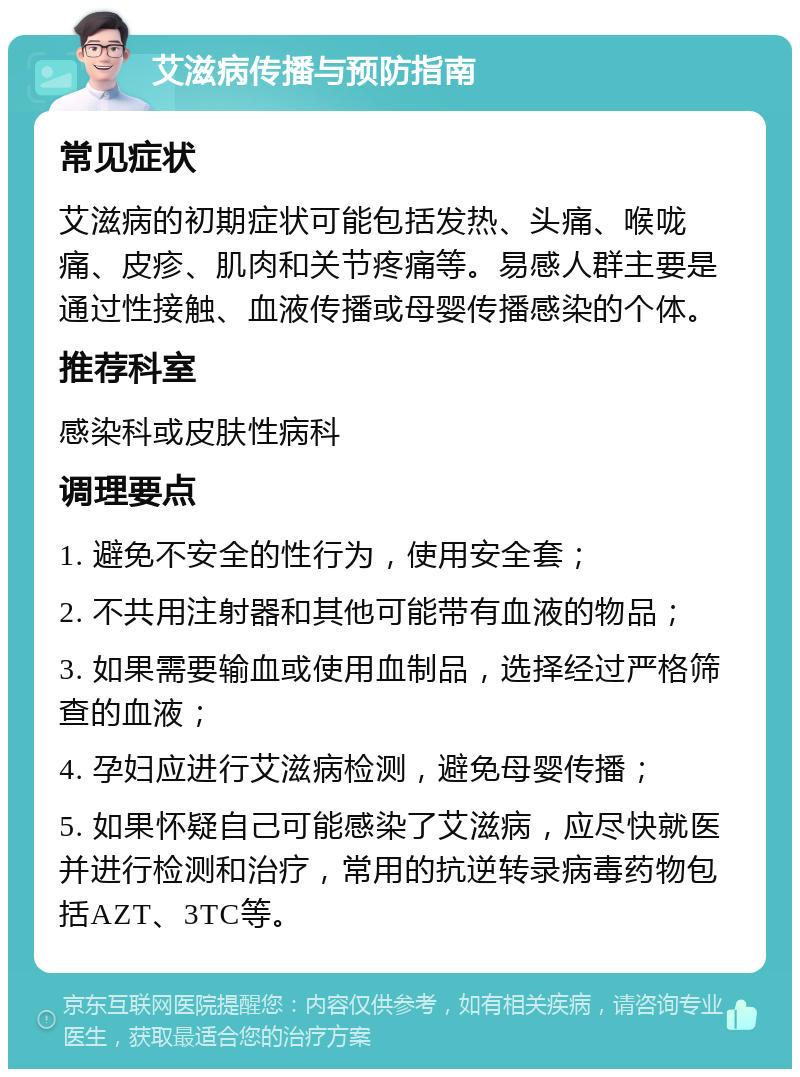 艾滋病传播与预防指南 常见症状 艾滋病的初期症状可能包括发热、头痛、喉咙痛、皮疹、肌肉和关节疼痛等。易感人群主要是通过性接触、血液传播或母婴传播感染的个体。 推荐科室 感染科或皮肤性病科 调理要点 1. 避免不安全的性行为，使用安全套； 2. 不共用注射器和其他可能带有血液的物品； 3. 如果需要输血或使用血制品，选择经过严格筛查的血液； 4. 孕妇应进行艾滋病检测，避免母婴传播； 5. 如果怀疑自己可能感染了艾滋病，应尽快就医并进行检测和治疗，常用的抗逆转录病毒药物包括AZT、3TC等。