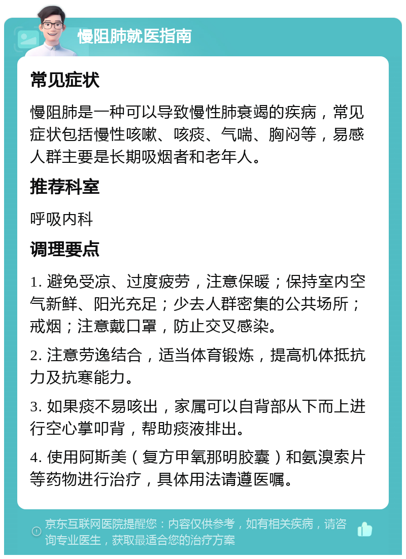 慢阻肺就医指南 常见症状 慢阻肺是一种可以导致慢性肺衰竭的疾病，常见症状包括慢性咳嗽、咳痰、气喘、胸闷等，易感人群主要是长期吸烟者和老年人。 推荐科室 呼吸内科 调理要点 1. 避免受凉、过度疲劳，注意保暖；保持室内空气新鲜、阳光充足；少去人群密集的公共场所；戒烟；注意戴口罩，防止交叉感染。 2. 注意劳逸结合，适当体育锻炼，提高机体抵抗力及抗寒能力。 3. 如果痰不易咳出，家属可以自背部从下而上进行空心掌叩背，帮助痰液排出。 4. 使用阿斯美（复方甲氧那明胶囊）和氨溴索片等药物进行治疗，具体用法请遵医嘱。