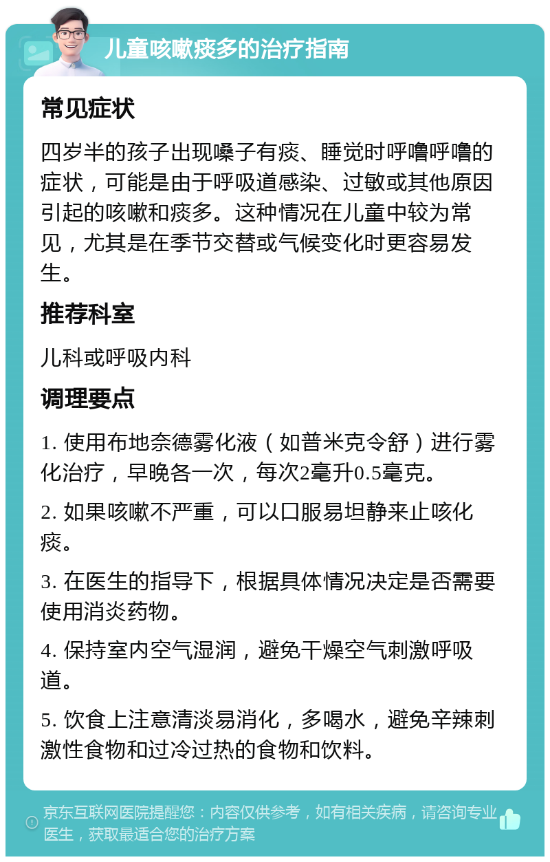 儿童咳嗽痰多的治疗指南 常见症状 四岁半的孩子出现嗓子有痰、睡觉时呼噜呼噜的症状，可能是由于呼吸道感染、过敏或其他原因引起的咳嗽和痰多。这种情况在儿童中较为常见，尤其是在季节交替或气候变化时更容易发生。 推荐科室 儿科或呼吸内科 调理要点 1. 使用布地奈德雾化液（如普米克令舒）进行雾化治疗，早晚各一次，每次2毫升0.5毫克。 2. 如果咳嗽不严重，可以口服易坦静来止咳化痰。 3. 在医生的指导下，根据具体情况决定是否需要使用消炎药物。 4. 保持室内空气湿润，避免干燥空气刺激呼吸道。 5. 饮食上注意清淡易消化，多喝水，避免辛辣刺激性食物和过冷过热的食物和饮料。