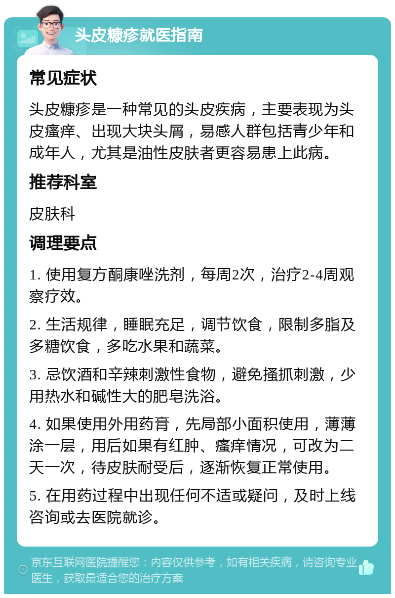 头皮糠疹就医指南 常见症状 头皮糠疹是一种常见的头皮疾病，主要表现为头皮瘙痒、出现大块头屑，易感人群包括青少年和成年人，尤其是油性皮肤者更容易患上此病。 推荐科室 皮肤科 调理要点 1. 使用复方酮康唑洗剂，每周2次，治疗2-4周观察疗效。 2. 生活规律，睡眠充足，调节饮食，限制多脂及多糖饮食，多吃水果和蔬菜。 3. 忌饮酒和辛辣刺激性食物，避免搔抓刺激，少用热水和碱性大的肥皂洗浴。 4. 如果使用外用药膏，先局部小面积使用，薄薄涂一层，用后如果有红肿、瘙痒情况，可改为二天一次，待皮肤耐受后，逐渐恢复正常使用。 5. 在用药过程中出现任何不适或疑问，及时上线咨询或去医院就诊。