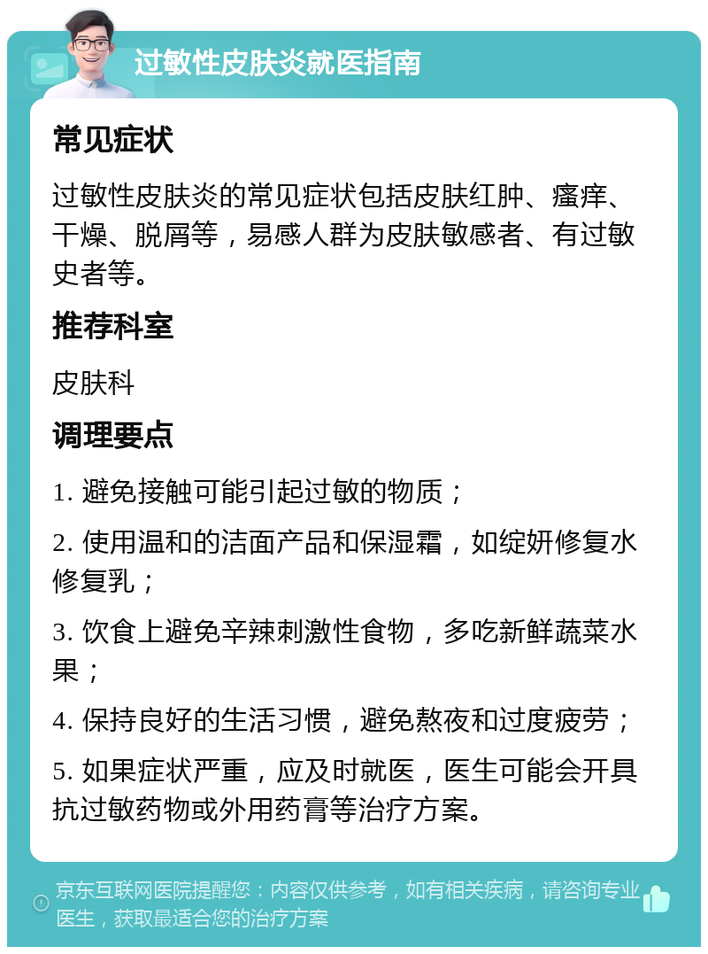 过敏性皮肤炎就医指南 常见症状 过敏性皮肤炎的常见症状包括皮肤红肿、瘙痒、干燥、脱屑等，易感人群为皮肤敏感者、有过敏史者等。 推荐科室 皮肤科 调理要点 1. 避免接触可能引起过敏的物质； 2. 使用温和的洁面产品和保湿霜，如绽妍修复水修复乳； 3. 饮食上避免辛辣刺激性食物，多吃新鲜蔬菜水果； 4. 保持良好的生活习惯，避免熬夜和过度疲劳； 5. 如果症状严重，应及时就医，医生可能会开具抗过敏药物或外用药膏等治疗方案。