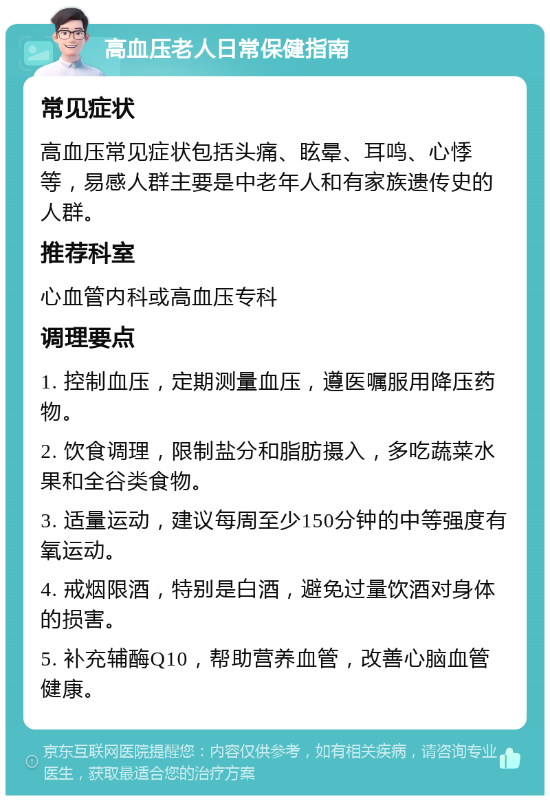 高血压老人日常保健指南 常见症状 高血压常见症状包括头痛、眩晕、耳鸣、心悸等，易感人群主要是中老年人和有家族遗传史的人群。 推荐科室 心血管内科或高血压专科 调理要点 1. 控制血压，定期测量血压，遵医嘱服用降压药物。 2. 饮食调理，限制盐分和脂肪摄入，多吃蔬菜水果和全谷类食物。 3. 适量运动，建议每周至少150分钟的中等强度有氧运动。 4. 戒烟限酒，特别是白酒，避免过量饮酒对身体的损害。 5. 补充辅酶Q10，帮助营养血管，改善心脑血管健康。