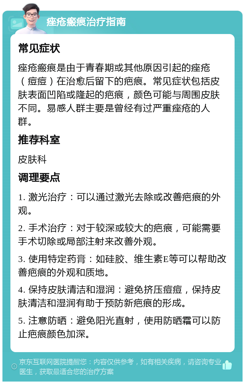 痤疮瘢痕治疗指南 常见症状 痤疮瘢痕是由于青春期或其他原因引起的痤疮（痘痘）在治愈后留下的疤痕。常见症状包括皮肤表面凹陷或隆起的疤痕，颜色可能与周围皮肤不同。易感人群主要是曾经有过严重痤疮的人群。 推荐科室 皮肤科 调理要点 1. 激光治疗：可以通过激光去除或改善疤痕的外观。 2. 手术治疗：对于较深或较大的疤痕，可能需要手术切除或局部注射来改善外观。 3. 使用特定药膏：如硅胶、维生素E等可以帮助改善疤痕的外观和质地。 4. 保持皮肤清洁和湿润：避免挤压痘痘，保持皮肤清洁和湿润有助于预防新疤痕的形成。 5. 注意防晒：避免阳光直射，使用防晒霜可以防止疤痕颜色加深。