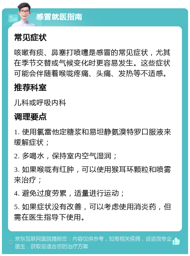 感冒就医指南 常见症状 咳嗽有痰、鼻塞打喷嚏是感冒的常见症状，尤其在季节交替或气候变化时更容易发生。这些症状可能会伴随着喉咙疼痛、头痛、发热等不适感。 推荐科室 儿科或呼吸内科 调理要点 1. 使用氯雷他定糖浆和易坦静氨溴特罗口服液来缓解症状； 2. 多喝水，保持室内空气湿润； 3. 如果喉咙有红肿，可以使用猴耳环颗粒和喷雾来治疗； 4. 避免过度劳累，适量进行运动； 5. 如果症状没有改善，可以考虑使用消炎药，但需在医生指导下使用。