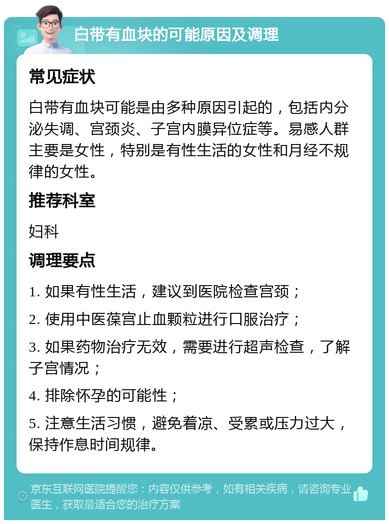 白带有血块的可能原因及调理 常见症状 白带有血块可能是由多种原因引起的，包括内分泌失调、宫颈炎、子宫内膜异位症等。易感人群主要是女性，特别是有性生活的女性和月经不规律的女性。 推荐科室 妇科 调理要点 1. 如果有性生活，建议到医院检查宫颈； 2. 使用中医葆宫止血颗粒进行口服治疗； 3. 如果药物治疗无效，需要进行超声检查，了解子宫情况； 4. 排除怀孕的可能性； 5. 注意生活习惯，避免着凉、受累或压力过大，保持作息时间规律。