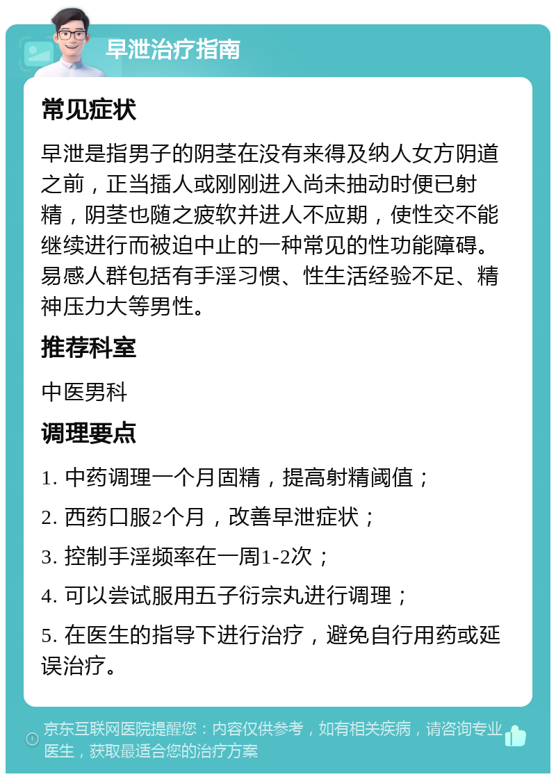 早泄治疗指南 常见症状 早泄是指男子的阴茎在没有来得及纳人女方阴道之前，正当插人或刚刚进入尚未抽动时便已射精，阴茎也随之疲软并进人不应期，使性交不能继续进行而被迫中止的一种常见的性功能障碍。易感人群包括有手淫习惯、性生活经验不足、精神压力大等男性。 推荐科室 中医男科 调理要点 1. 中药调理一个月固精，提高射精阈值； 2. 西药口服2个月，改善早泄症状； 3. 控制手淫频率在一周1-2次； 4. 可以尝试服用五子衍宗丸进行调理； 5. 在医生的指导下进行治疗，避免自行用药或延误治疗。