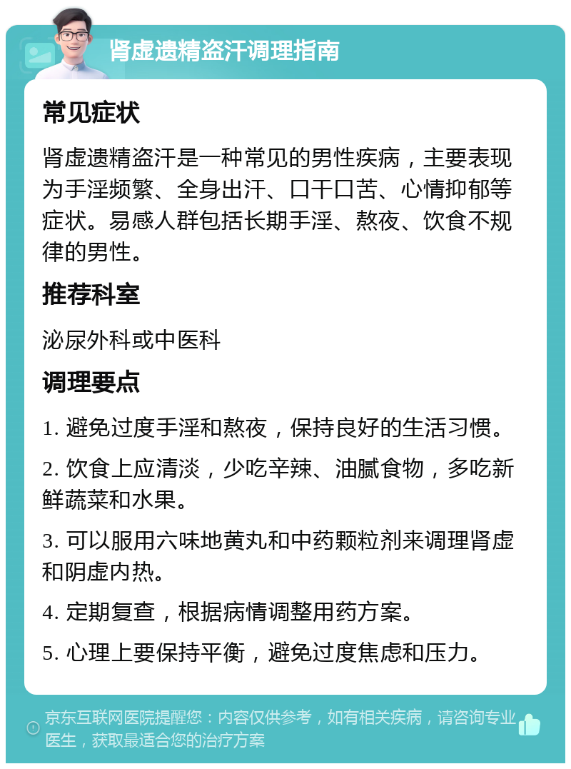 肾虚遗精盗汗调理指南 常见症状 肾虚遗精盗汗是一种常见的男性疾病，主要表现为手淫频繁、全身出汗、口干口苦、心情抑郁等症状。易感人群包括长期手淫、熬夜、饮食不规律的男性。 推荐科室 泌尿外科或中医科 调理要点 1. 避免过度手淫和熬夜，保持良好的生活习惯。 2. 饮食上应清淡，少吃辛辣、油腻食物，多吃新鲜蔬菜和水果。 3. 可以服用六味地黄丸和中药颗粒剂来调理肾虚和阴虚内热。 4. 定期复查，根据病情调整用药方案。 5. 心理上要保持平衡，避免过度焦虑和压力。