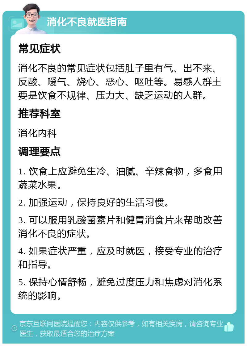 消化不良就医指南 常见症状 消化不良的常见症状包括肚子里有气、出不来、反酸、嗳气、烧心、恶心、呕吐等。易感人群主要是饮食不规律、压力大、缺乏运动的人群。 推荐科室 消化内科 调理要点 1. 饮食上应避免生冷、油腻、辛辣食物，多食用蔬菜水果。 2. 加强运动，保持良好的生活习惯。 3. 可以服用乳酸菌素片和健胃消食片来帮助改善消化不良的症状。 4. 如果症状严重，应及时就医，接受专业的治疗和指导。 5. 保持心情舒畅，避免过度压力和焦虑对消化系统的影响。