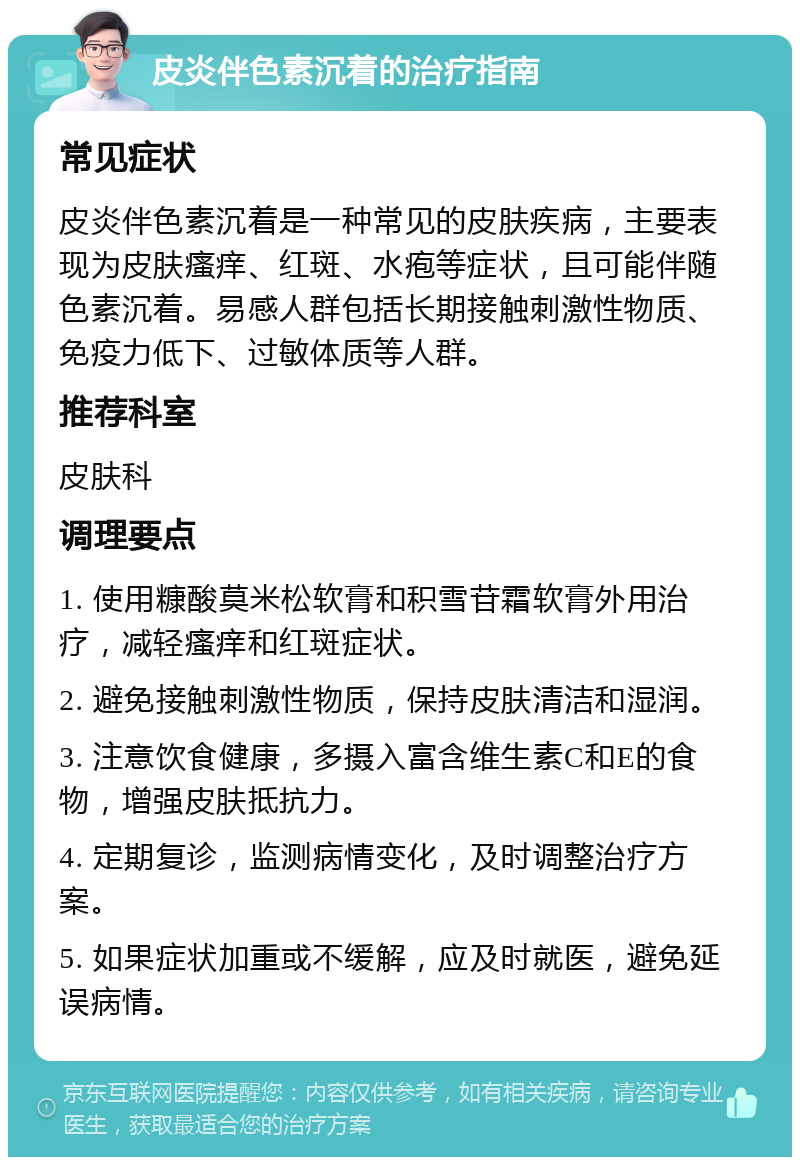 皮炎伴色素沉着的治疗指南 常见症状 皮炎伴色素沉着是一种常见的皮肤疾病，主要表现为皮肤瘙痒、红斑、水疱等症状，且可能伴随色素沉着。易感人群包括长期接触刺激性物质、免疫力低下、过敏体质等人群。 推荐科室 皮肤科 调理要点 1. 使用糠酸莫米松软膏和积雪苷霜软膏外用治疗，减轻瘙痒和红斑症状。 2. 避免接触刺激性物质，保持皮肤清洁和湿润。 3. 注意饮食健康，多摄入富含维生素C和E的食物，增强皮肤抵抗力。 4. 定期复诊，监测病情变化，及时调整治疗方案。 5. 如果症状加重或不缓解，应及时就医，避免延误病情。