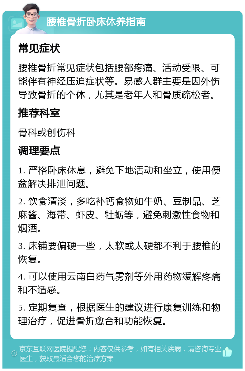 腰椎骨折卧床休养指南 常见症状 腰椎骨折常见症状包括腰部疼痛、活动受限、可能伴有神经压迫症状等。易感人群主要是因外伤导致骨折的个体，尤其是老年人和骨质疏松者。 推荐科室 骨科或创伤科 调理要点 1. 严格卧床休息，避免下地活动和坐立，使用便盆解决排泄问题。 2. 饮食清淡，多吃补钙食物如牛奶、豆制品、芝麻酱、海带、虾皮、牡蛎等，避免刺激性食物和烟酒。 3. 床铺要偏硬一些，太软或太硬都不利于腰椎的恢复。 4. 可以使用云南白药气雾剂等外用药物缓解疼痛和不适感。 5. 定期复查，根据医生的建议进行康复训练和物理治疗，促进骨折愈合和功能恢复。