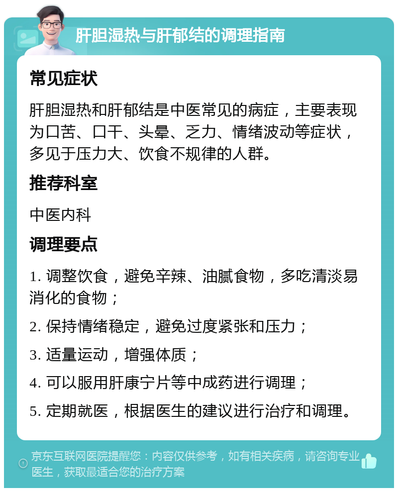 肝胆湿热与肝郁结的调理指南 常见症状 肝胆湿热和肝郁结是中医常见的病症，主要表现为口苦、口干、头晕、乏力、情绪波动等症状，多见于压力大、饮食不规律的人群。 推荐科室 中医内科 调理要点 1. 调整饮食，避免辛辣、油腻食物，多吃清淡易消化的食物； 2. 保持情绪稳定，避免过度紧张和压力； 3. 适量运动，增强体质； 4. 可以服用肝康宁片等中成药进行调理； 5. 定期就医，根据医生的建议进行治疗和调理。