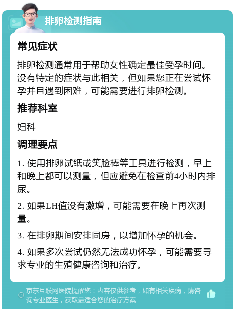 排卵检测指南 常见症状 排卵检测通常用于帮助女性确定最佳受孕时间。没有特定的症状与此相关，但如果您正在尝试怀孕并且遇到困难，可能需要进行排卵检测。 推荐科室 妇科 调理要点 1. 使用排卵试纸或笑脸棒等工具进行检测，早上和晚上都可以测量，但应避免在检查前4小时内排尿。 2. 如果LH值没有激增，可能需要在晚上再次测量。 3. 在排卵期间安排同房，以增加怀孕的机会。 4. 如果多次尝试仍然无法成功怀孕，可能需要寻求专业的生殖健康咨询和治疗。