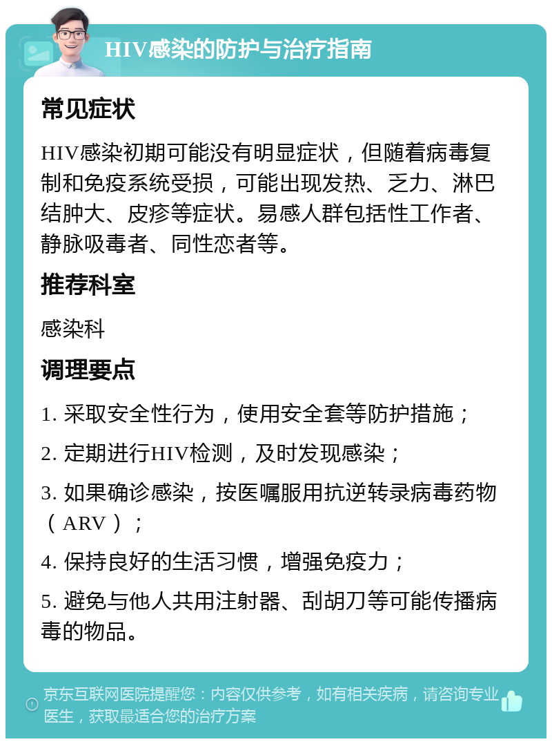 HIV感染的防护与治疗指南 常见症状 HIV感染初期可能没有明显症状，但随着病毒复制和免疫系统受损，可能出现发热、乏力、淋巴结肿大、皮疹等症状。易感人群包括性工作者、静脉吸毒者、同性恋者等。 推荐科室 感染科 调理要点 1. 采取安全性行为，使用安全套等防护措施； 2. 定期进行HIV检测，及时发现感染； 3. 如果确诊感染，按医嘱服用抗逆转录病毒药物（ARV）； 4. 保持良好的生活习惯，增强免疫力； 5. 避免与他人共用注射器、刮胡刀等可能传播病毒的物品。