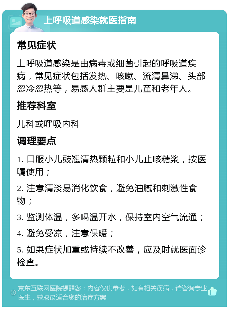 上呼吸道感染就医指南 常见症状 上呼吸道感染是由病毒或细菌引起的呼吸道疾病，常见症状包括发热、咳嗽、流清鼻涕、头部忽冷忽热等，易感人群主要是儿童和老年人。 推荐科室 儿科或呼吸内科 调理要点 1. 口服小儿豉翘清热颗粒和小儿止咳糖浆，按医嘱使用； 2. 注意清淡易消化饮食，避免油腻和刺激性食物； 3. 监测体温，多喝温开水，保持室内空气流通； 4. 避免受凉，注意保暖； 5. 如果症状加重或持续不改善，应及时就医面诊检查。