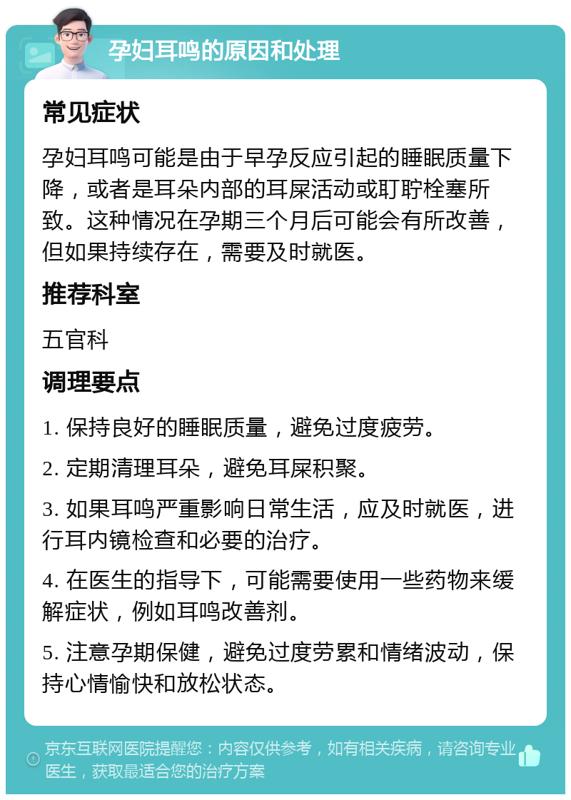 孕妇耳鸣的原因和处理 常见症状 孕妇耳鸣可能是由于早孕反应引起的睡眠质量下降，或者是耳朵内部的耳屎活动或耵聍栓塞所致。这种情况在孕期三个月后可能会有所改善，但如果持续存在，需要及时就医。 推荐科室 五官科 调理要点 1. 保持良好的睡眠质量，避免过度疲劳。 2. 定期清理耳朵，避免耳屎积聚。 3. 如果耳鸣严重影响日常生活，应及时就医，进行耳内镜检查和必要的治疗。 4. 在医生的指导下，可能需要使用一些药物来缓解症状，例如耳鸣改善剂。 5. 注意孕期保健，避免过度劳累和情绪波动，保持心情愉快和放松状态。