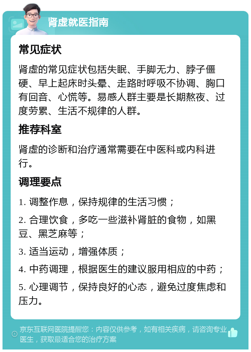 肾虚就医指南 常见症状 肾虚的常见症状包括失眠、手脚无力、脖子僵硬、早上起床时头晕、走路时呼吸不协调、胸口有回音、心慌等。易感人群主要是长期熬夜、过度劳累、生活不规律的人群。 推荐科室 肾虚的诊断和治疗通常需要在中医科或内科进行。 调理要点 1. 调整作息，保持规律的生活习惯； 2. 合理饮食，多吃一些滋补肾脏的食物，如黑豆、黑芝麻等； 3. 适当运动，增强体质； 4. 中药调理，根据医生的建议服用相应的中药； 5. 心理调节，保持良好的心态，避免过度焦虑和压力。