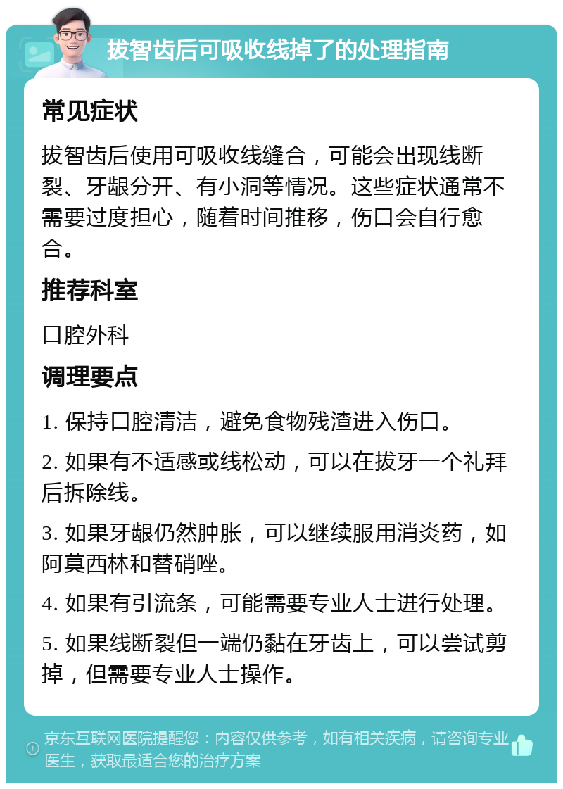 拔智齿后可吸收线掉了的处理指南 常见症状 拔智齿后使用可吸收线缝合，可能会出现线断裂、牙龈分开、有小洞等情况。这些症状通常不需要过度担心，随着时间推移，伤口会自行愈合。 推荐科室 口腔外科 调理要点 1. 保持口腔清洁，避免食物残渣进入伤口。 2. 如果有不适感或线松动，可以在拔牙一个礼拜后拆除线。 3. 如果牙龈仍然肿胀，可以继续服用消炎药，如阿莫西林和替硝唑。 4. 如果有引流条，可能需要专业人士进行处理。 5. 如果线断裂但一端仍黏在牙齿上，可以尝试剪掉，但需要专业人士操作。