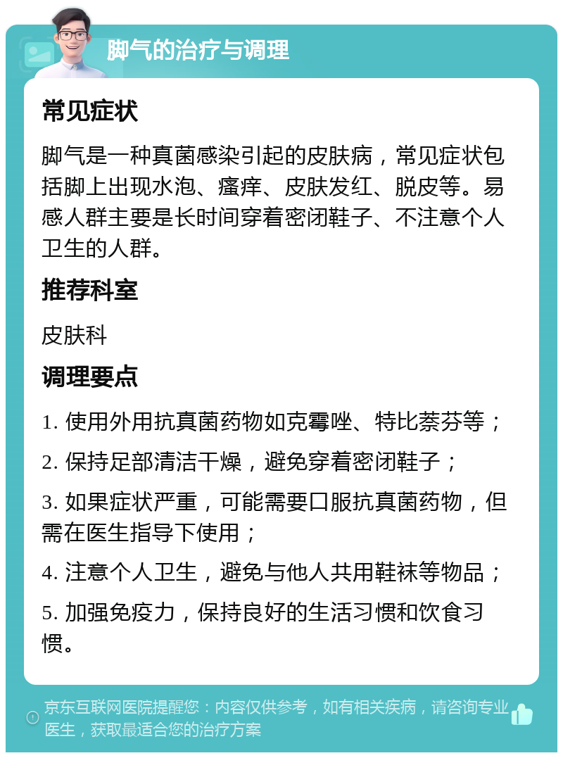 脚气的治疗与调理 常见症状 脚气是一种真菌感染引起的皮肤病，常见症状包括脚上出现水泡、瘙痒、皮肤发红、脱皮等。易感人群主要是长时间穿着密闭鞋子、不注意个人卫生的人群。 推荐科室 皮肤科 调理要点 1. 使用外用抗真菌药物如克霉唑、特比萘芬等； 2. 保持足部清洁干燥，避免穿着密闭鞋子； 3. 如果症状严重，可能需要口服抗真菌药物，但需在医生指导下使用； 4. 注意个人卫生，避免与他人共用鞋袜等物品； 5. 加强免疫力，保持良好的生活习惯和饮食习惯。