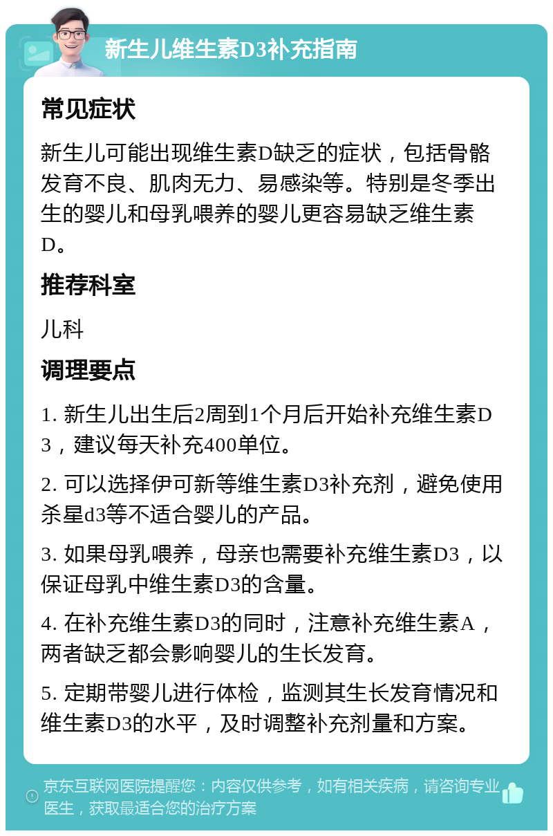 新生儿维生素D3补充指南 常见症状 新生儿可能出现维生素D缺乏的症状，包括骨骼发育不良、肌肉无力、易感染等。特别是冬季出生的婴儿和母乳喂养的婴儿更容易缺乏维生素D。 推荐科室 儿科 调理要点 1. 新生儿出生后2周到1个月后开始补充维生素D3，建议每天补充400单位。 2. 可以选择伊可新等维生素D3补充剂，避免使用杀星d3等不适合婴儿的产品。 3. 如果母乳喂养，母亲也需要补充维生素D3，以保证母乳中维生素D3的含量。 4. 在补充维生素D3的同时，注意补充维生素A，两者缺乏都会影响婴儿的生长发育。 5. 定期带婴儿进行体检，监测其生长发育情况和维生素D3的水平，及时调整补充剂量和方案。