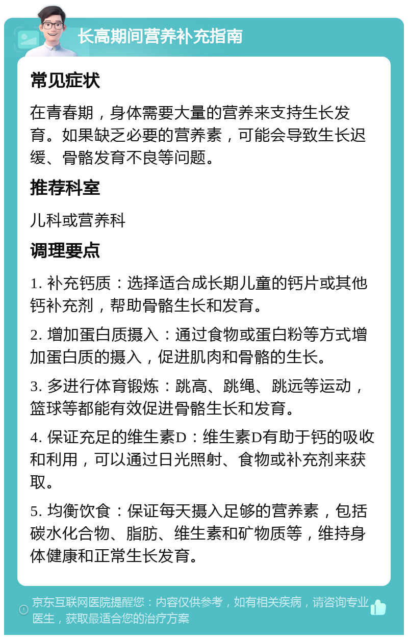 长高期间营养补充指南 常见症状 在青春期，身体需要大量的营养来支持生长发育。如果缺乏必要的营养素，可能会导致生长迟缓、骨骼发育不良等问题。 推荐科室 儿科或营养科 调理要点 1. 补充钙质：选择适合成长期儿童的钙片或其他钙补充剂，帮助骨骼生长和发育。 2. 增加蛋白质摄入：通过食物或蛋白粉等方式增加蛋白质的摄入，促进肌肉和骨骼的生长。 3. 多进行体育锻炼：跳高、跳绳、跳远等运动，篮球等都能有效促进骨骼生长和发育。 4. 保证充足的维生素D：维生素D有助于钙的吸收和利用，可以通过日光照射、食物或补充剂来获取。 5. 均衡饮食：保证每天摄入足够的营养素，包括碳水化合物、脂肪、维生素和矿物质等，维持身体健康和正常生长发育。