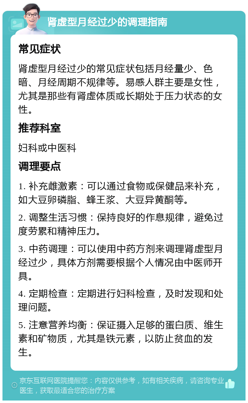 肾虚型月经过少的调理指南 常见症状 肾虚型月经过少的常见症状包括月经量少、色暗、月经周期不规律等。易感人群主要是女性，尤其是那些有肾虚体质或长期处于压力状态的女性。 推荐科室 妇科或中医科 调理要点 1. 补充雌激素：可以通过食物或保健品来补充，如大豆卵磷脂、蜂王浆、大豆异黄酮等。 2. 调整生活习惯：保持良好的作息规律，避免过度劳累和精神压力。 3. 中药调理：可以使用中药方剂来调理肾虚型月经过少，具体方剂需要根据个人情况由中医师开具。 4. 定期检查：定期进行妇科检查，及时发现和处理问题。 5. 注意营养均衡：保证摄入足够的蛋白质、维生素和矿物质，尤其是铁元素，以防止贫血的发生。