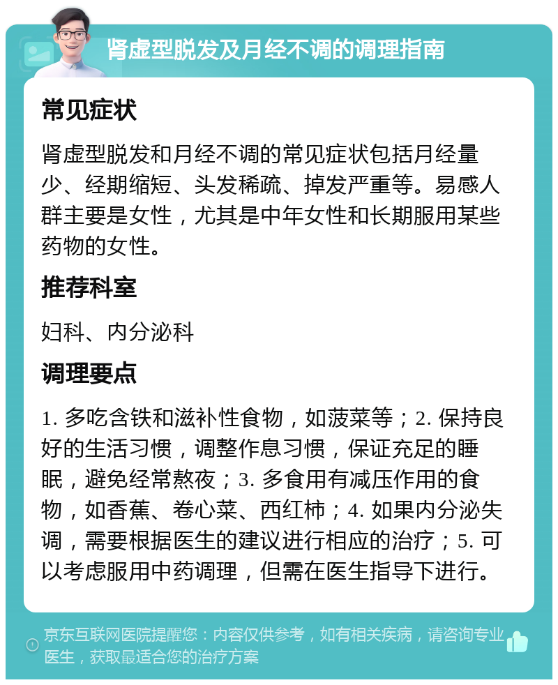 肾虚型脱发及月经不调的调理指南 常见症状 肾虚型脱发和月经不调的常见症状包括月经量少、经期缩短、头发稀疏、掉发严重等。易感人群主要是女性，尤其是中年女性和长期服用某些药物的女性。 推荐科室 妇科、内分泌科 调理要点 1. 多吃含铁和滋补性食物，如菠菜等；2. 保持良好的生活习惯，调整作息习惯，保证充足的睡眠，避免经常熬夜；3. 多食用有减压作用的食物，如香蕉、卷心菜、西红柿；4. 如果内分泌失调，需要根据医生的建议进行相应的治疗；5. 可以考虑服用中药调理，但需在医生指导下进行。