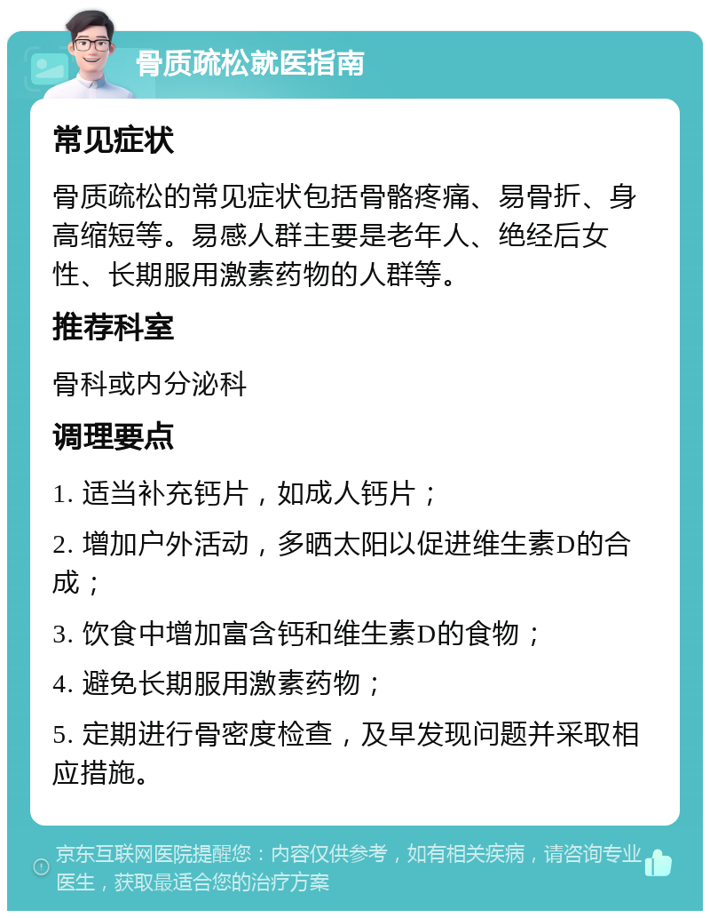 骨质疏松就医指南 常见症状 骨质疏松的常见症状包括骨骼疼痛、易骨折、身高缩短等。易感人群主要是老年人、绝经后女性、长期服用激素药物的人群等。 推荐科室 骨科或内分泌科 调理要点 1. 适当补充钙片，如成人钙片； 2. 增加户外活动，多晒太阳以促进维生素D的合成； 3. 饮食中增加富含钙和维生素D的食物； 4. 避免长期服用激素药物； 5. 定期进行骨密度检查，及早发现问题并采取相应措施。