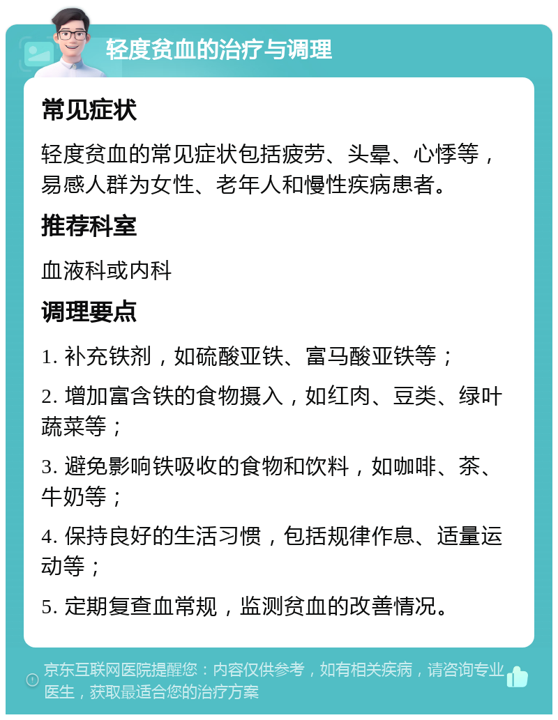 轻度贫血的治疗与调理 常见症状 轻度贫血的常见症状包括疲劳、头晕、心悸等，易感人群为女性、老年人和慢性疾病患者。 推荐科室 血液科或内科 调理要点 1. 补充铁剂，如硫酸亚铁、富马酸亚铁等； 2. 增加富含铁的食物摄入，如红肉、豆类、绿叶蔬菜等； 3. 避免影响铁吸收的食物和饮料，如咖啡、茶、牛奶等； 4. 保持良好的生活习惯，包括规律作息、适量运动等； 5. 定期复查血常规，监测贫血的改善情况。