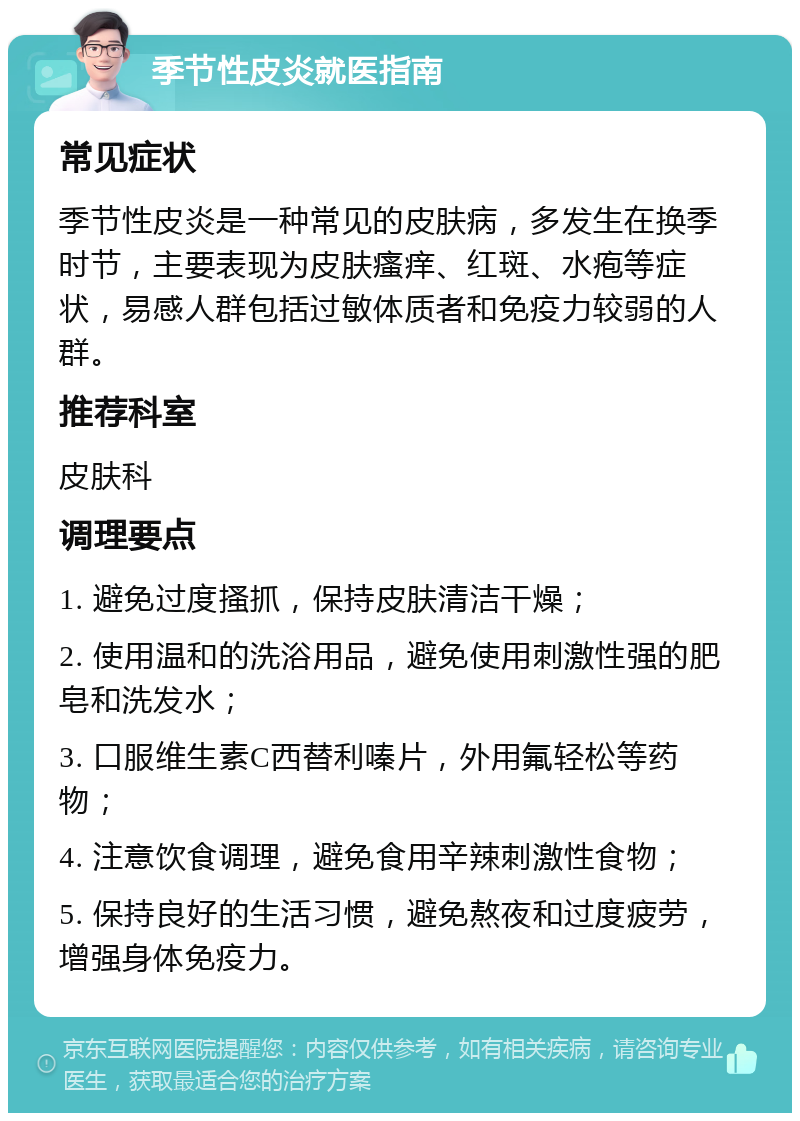 季节性皮炎就医指南 常见症状 季节性皮炎是一种常见的皮肤病，多发生在换季时节，主要表现为皮肤瘙痒、红斑、水疱等症状，易感人群包括过敏体质者和免疫力较弱的人群。 推荐科室 皮肤科 调理要点 1. 避免过度搔抓，保持皮肤清洁干燥； 2. 使用温和的洗浴用品，避免使用刺激性强的肥皂和洗发水； 3. 口服维生素C西替利嗪片，外用氟轻松等药物； 4. 注意饮食调理，避免食用辛辣刺激性食物； 5. 保持良好的生活习惯，避免熬夜和过度疲劳，增强身体免疫力。