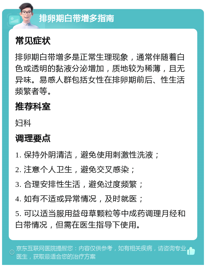 排卵期白带增多指南 常见症状 排卵期白带增多是正常生理现象，通常伴随着白色或透明的黏液分泌增加，质地较为稀薄，且无异味。易感人群包括女性在排卵期前后、性生活频繁者等。 推荐科室 妇科 调理要点 1. 保持外阴清洁，避免使用刺激性洗液； 2. 注意个人卫生，避免交叉感染； 3. 合理安排性生活，避免过度频繁； 4. 如有不适或异常情况，及时就医； 5. 可以适当服用益母草颗粒等中成药调理月经和白带情况，但需在医生指导下使用。