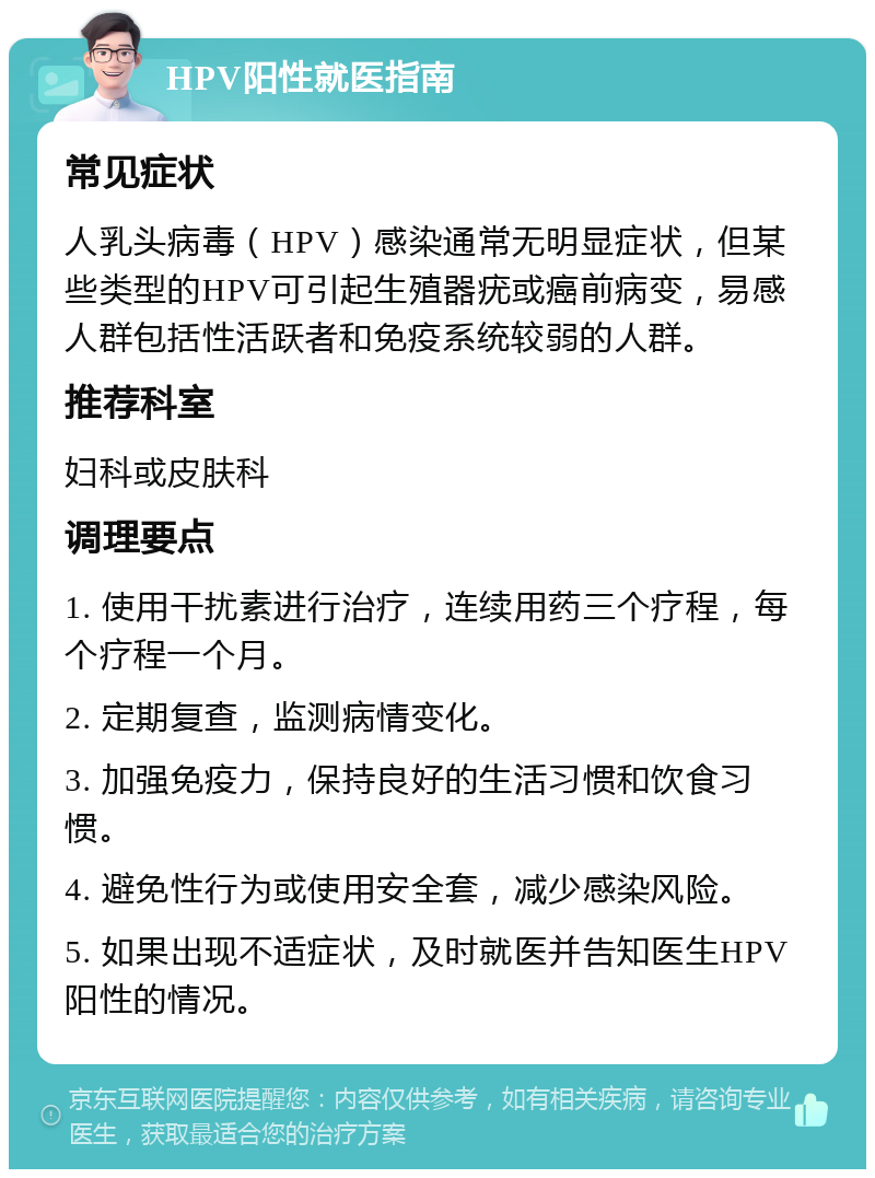 HPV阳性就医指南 常见症状 人乳头病毒（HPV）感染通常无明显症状，但某些类型的HPV可引起生殖器疣或癌前病变，易感人群包括性活跃者和免疫系统较弱的人群。 推荐科室 妇科或皮肤科 调理要点 1. 使用干扰素进行治疗，连续用药三个疗程，每个疗程一个月。 2. 定期复查，监测病情变化。 3. 加强免疫力，保持良好的生活习惯和饮食习惯。 4. 避免性行为或使用安全套，减少感染风险。 5. 如果出现不适症状，及时就医并告知医生HPV阳性的情况。