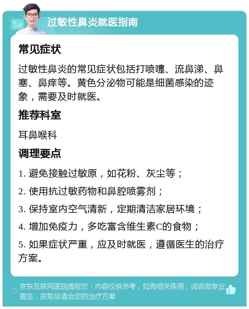 过敏性鼻炎就医指南 常见症状 过敏性鼻炎的常见症状包括打喷嚏、流鼻涕、鼻塞、鼻痒等。黄色分泌物可能是细菌感染的迹象，需要及时就医。 推荐科室 耳鼻喉科 调理要点 1. 避免接触过敏原，如花粉、灰尘等； 2. 使用抗过敏药物和鼻腔喷雾剂； 3. 保持室内空气清新，定期清洁家居环境； 4. 增加免疫力，多吃富含维生素C的食物； 5. 如果症状严重，应及时就医，遵循医生的治疗方案。