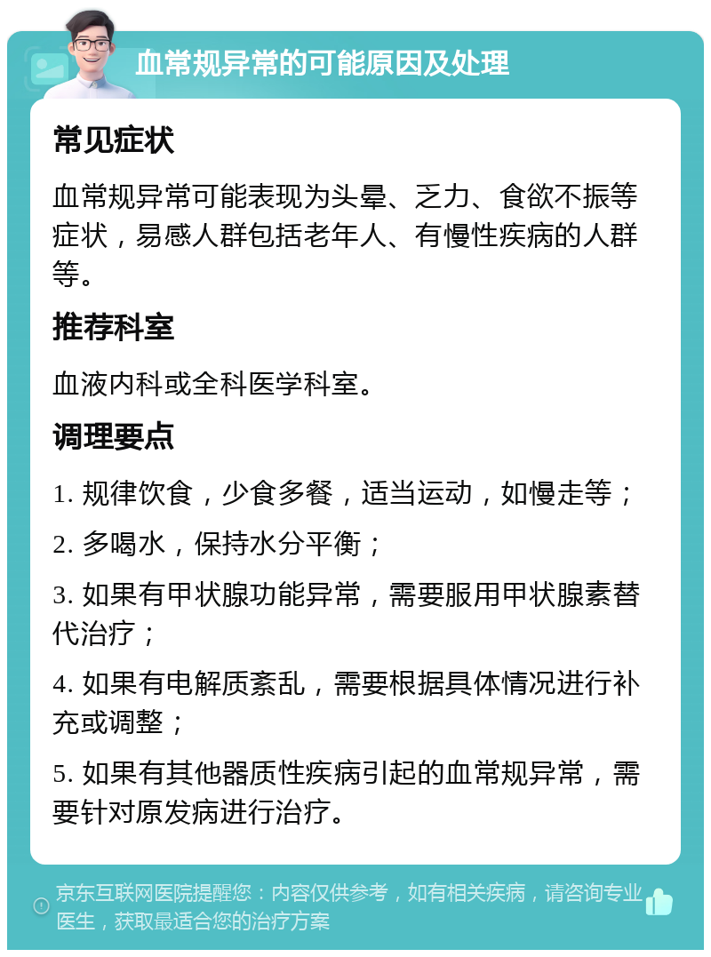 血常规异常的可能原因及处理 常见症状 血常规异常可能表现为头晕、乏力、食欲不振等症状，易感人群包括老年人、有慢性疾病的人群等。 推荐科室 血液内科或全科医学科室。 调理要点 1. 规律饮食，少食多餐，适当运动，如慢走等； 2. 多喝水，保持水分平衡； 3. 如果有甲状腺功能异常，需要服用甲状腺素替代治疗； 4. 如果有电解质紊乱，需要根据具体情况进行补充或调整； 5. 如果有其他器质性疾病引起的血常规异常，需要针对原发病进行治疗。