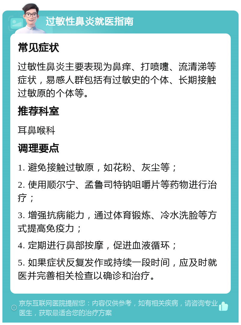 过敏性鼻炎就医指南 常见症状 过敏性鼻炎主要表现为鼻痒、打喷嚏、流清涕等症状，易感人群包括有过敏史的个体、长期接触过敏原的个体等。 推荐科室 耳鼻喉科 调理要点 1. 避免接触过敏原，如花粉、灰尘等； 2. 使用顺尔宁、孟鲁司特钠咀嚼片等药物进行治疗； 3. 增强抗病能力，通过体育锻炼、冷水洗脸等方式提高免疫力； 4. 定期进行鼻部按摩，促进血液循环； 5. 如果症状反复发作或持续一段时间，应及时就医并完善相关检查以确诊和治疗。