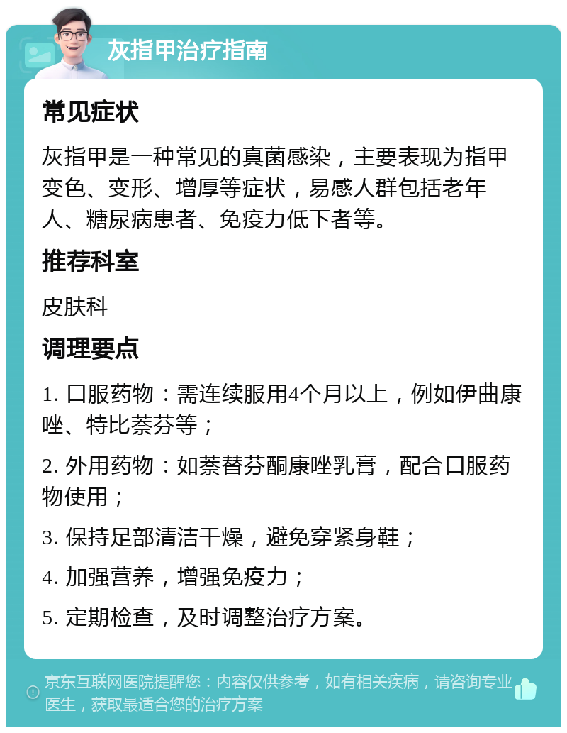 灰指甲治疗指南 常见症状 灰指甲是一种常见的真菌感染，主要表现为指甲变色、变形、增厚等症状，易感人群包括老年人、糖尿病患者、免疫力低下者等。 推荐科室 皮肤科 调理要点 1. 口服药物：需连续服用4个月以上，例如伊曲康唑、特比萘芬等； 2. 外用药物：如萘替芬酮康唑乳膏，配合口服药物使用； 3. 保持足部清洁干燥，避免穿紧身鞋； 4. 加强营养，增强免疫力； 5. 定期检查，及时调整治疗方案。