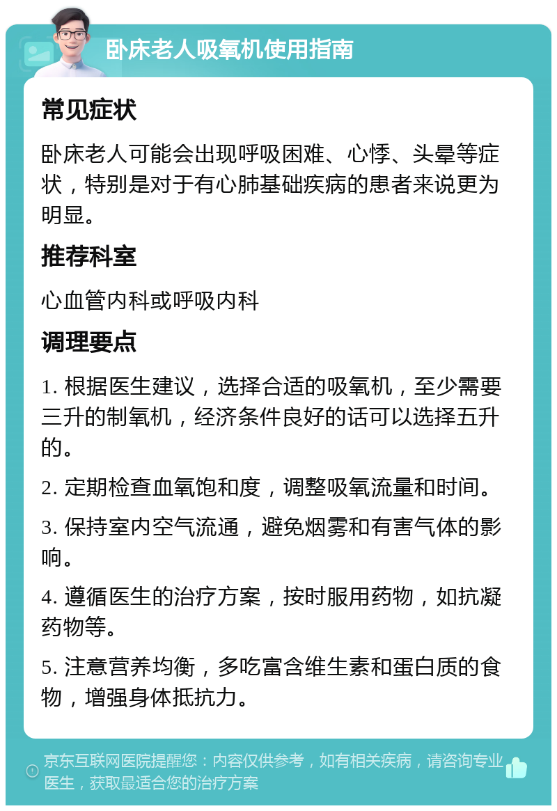 卧床老人吸氧机使用指南 常见症状 卧床老人可能会出现呼吸困难、心悸、头晕等症状，特别是对于有心肺基础疾病的患者来说更为明显。 推荐科室 心血管内科或呼吸内科 调理要点 1. 根据医生建议，选择合适的吸氧机，至少需要三升的制氧机，经济条件良好的话可以选择五升的。 2. 定期检查血氧饱和度，调整吸氧流量和时间。 3. 保持室内空气流通，避免烟雾和有害气体的影响。 4. 遵循医生的治疗方案，按时服用药物，如抗凝药物等。 5. 注意营养均衡，多吃富含维生素和蛋白质的食物，增强身体抵抗力。