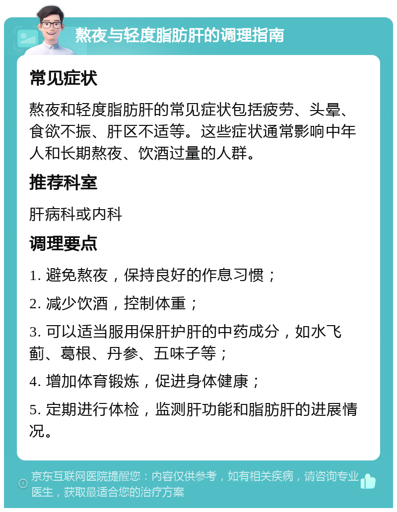 熬夜与轻度脂肪肝的调理指南 常见症状 熬夜和轻度脂肪肝的常见症状包括疲劳、头晕、食欲不振、肝区不适等。这些症状通常影响中年人和长期熬夜、饮酒过量的人群。 推荐科室 肝病科或内科 调理要点 1. 避免熬夜，保持良好的作息习惯； 2. 减少饮酒，控制体重； 3. 可以适当服用保肝护肝的中药成分，如水飞蓟、葛根、丹参、五味子等； 4. 增加体育锻炼，促进身体健康； 5. 定期进行体检，监测肝功能和脂肪肝的进展情况。