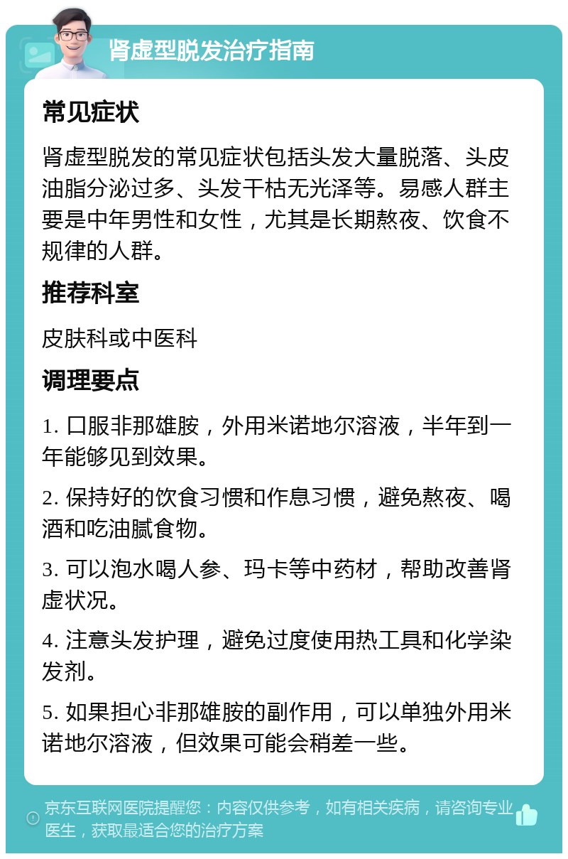 肾虚型脱发治疗指南 常见症状 肾虚型脱发的常见症状包括头发大量脱落、头皮油脂分泌过多、头发干枯无光泽等。易感人群主要是中年男性和女性，尤其是长期熬夜、饮食不规律的人群。 推荐科室 皮肤科或中医科 调理要点 1. 口服非那雄胺，外用米诺地尔溶液，半年到一年能够见到效果。 2. 保持好的饮食习惯和作息习惯，避免熬夜、喝酒和吃油腻食物。 3. 可以泡水喝人参、玛卡等中药材，帮助改善肾虚状况。 4. 注意头发护理，避免过度使用热工具和化学染发剂。 5. 如果担心非那雄胺的副作用，可以单独外用米诺地尔溶液，但效果可能会稍差一些。