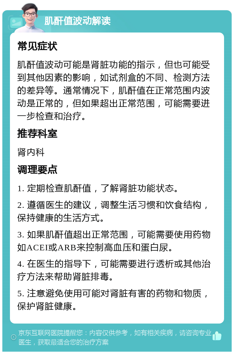 肌酐值波动解读 常见症状 肌酐值波动可能是肾脏功能的指示，但也可能受到其他因素的影响，如试剂盒的不同、检测方法的差异等。通常情况下，肌酐值在正常范围内波动是正常的，但如果超出正常范围，可能需要进一步检查和治疗。 推荐科室 肾内科 调理要点 1. 定期检查肌酐值，了解肾脏功能状态。 2. 遵循医生的建议，调整生活习惯和饮食结构，保持健康的生活方式。 3. 如果肌酐值超出正常范围，可能需要使用药物如ACEI或ARB来控制高血压和蛋白尿。 4. 在医生的指导下，可能需要进行透析或其他治疗方法来帮助肾脏排毒。 5. 注意避免使用可能对肾脏有害的药物和物质，保护肾脏健康。