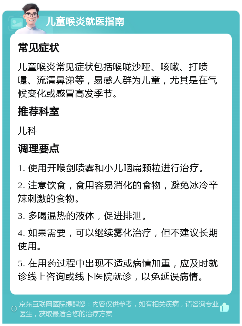 儿童喉炎就医指南 常见症状 儿童喉炎常见症状包括喉咙沙哑、咳嗽、打喷嚏、流清鼻涕等，易感人群为儿童，尤其是在气候变化或感冒高发季节。 推荐科室 儿科 调理要点 1. 使用开喉剑喷雾和小儿咽扁颗粒进行治疗。 2. 注意饮食，食用容易消化的食物，避免冰冷辛辣刺激的食物。 3. 多喝温热的液体，促进排泄。 4. 如果需要，可以继续雾化治疗，但不建议长期使用。 5. 在用药过程中出现不适或病情加重，应及时就诊线上咨询或线下医院就诊，以免延误病情。