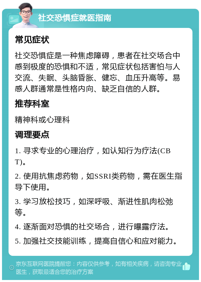 社交恐惧症就医指南 常见症状 社交恐惧症是一种焦虑障碍，患者在社交场合中感到极度的恐惧和不适，常见症状包括害怕与人交流、失眠、头脑昏胀、健忘、血压升高等。易感人群通常是性格内向、缺乏自信的人群。 推荐科室 精神科或心理科 调理要点 1. 寻求专业的心理治疗，如认知行为疗法(CBT)。 2. 使用抗焦虑药物，如SSRI类药物，需在医生指导下使用。 3. 学习放松技巧，如深呼吸、渐进性肌肉松弛等。 4. 逐渐面对恐惧的社交场合，进行曝露疗法。 5. 加强社交技能训练，提高自信心和应对能力。