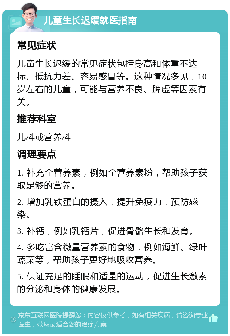 儿童生长迟缓就医指南 常见症状 儿童生长迟缓的常见症状包括身高和体重不达标、抵抗力差、容易感冒等。这种情况多见于10岁左右的儿童，可能与营养不良、脾虚等因素有关。 推荐科室 儿科或营养科 调理要点 1. 补充全营养素，例如全营养素粉，帮助孩子获取足够的营养。 2. 增加乳铁蛋白的摄入，提升免疫力，预防感染。 3. 补钙，例如乳钙片，促进骨骼生长和发育。 4. 多吃富含微量营养素的食物，例如海鲜、绿叶蔬菜等，帮助孩子更好地吸收营养。 5. 保证充足的睡眠和适量的运动，促进生长激素的分泌和身体的健康发展。