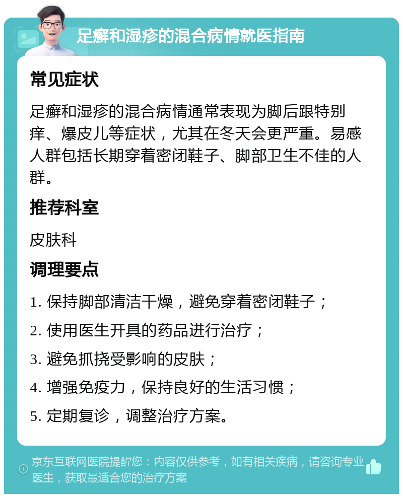 足癣和湿疹的混合病情就医指南 常见症状 足癣和湿疹的混合病情通常表现为脚后跟特别痒、爆皮儿等症状，尤其在冬天会更严重。易感人群包括长期穿着密闭鞋子、脚部卫生不佳的人群。 推荐科室 皮肤科 调理要点 1. 保持脚部清洁干燥，避免穿着密闭鞋子； 2. 使用医生开具的药品进行治疗； 3. 避免抓挠受影响的皮肤； 4. 增强免疫力，保持良好的生活习惯； 5. 定期复诊，调整治疗方案。