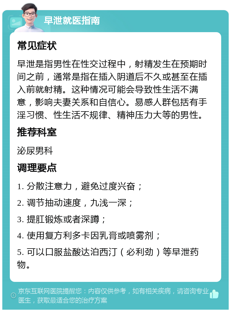 早泄就医指南 常见症状 早泄是指男性在性交过程中，射精发生在预期时间之前，通常是指在插入阴道后不久或甚至在插入前就射精。这种情况可能会导致性生活不满意，影响夫妻关系和自信心。易感人群包括有手淫习惯、性生活不规律、精神压力大等的男性。 推荐科室 泌尿男科 调理要点 1. 分散注意力，避免过度兴奋； 2. 调节抽动速度，九浅一深； 3. 提肛锻炼或者深蹲； 4. 使用复方利多卡因乳膏或喷雾剂； 5. 可以口服盐酸达泊西汀（必利劲）等早泄药物。