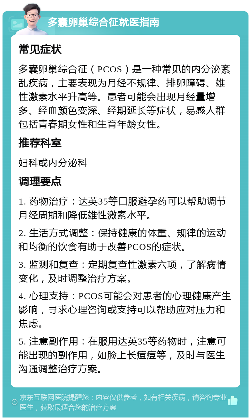 多囊卵巢综合征就医指南 常见症状 多囊卵巢综合征（PCOS）是一种常见的内分泌紊乱疾病，主要表现为月经不规律、排卵障碍、雄性激素水平升高等。患者可能会出现月经量增多、经血颜色变深、经期延长等症状，易感人群包括青春期女性和生育年龄女性。 推荐科室 妇科或内分泌科 调理要点 1. 药物治疗：达英35等口服避孕药可以帮助调节月经周期和降低雄性激素水平。 2. 生活方式调整：保持健康的体重、规律的运动和均衡的饮食有助于改善PCOS的症状。 3. 监测和复查：定期复查性激素六项，了解病情变化，及时调整治疗方案。 4. 心理支持：PCOS可能会对患者的心理健康产生影响，寻求心理咨询或支持可以帮助应对压力和焦虑。 5. 注意副作用：在服用达英35等药物时，注意可能出现的副作用，如脸上长痘痘等，及时与医生沟通调整治疗方案。