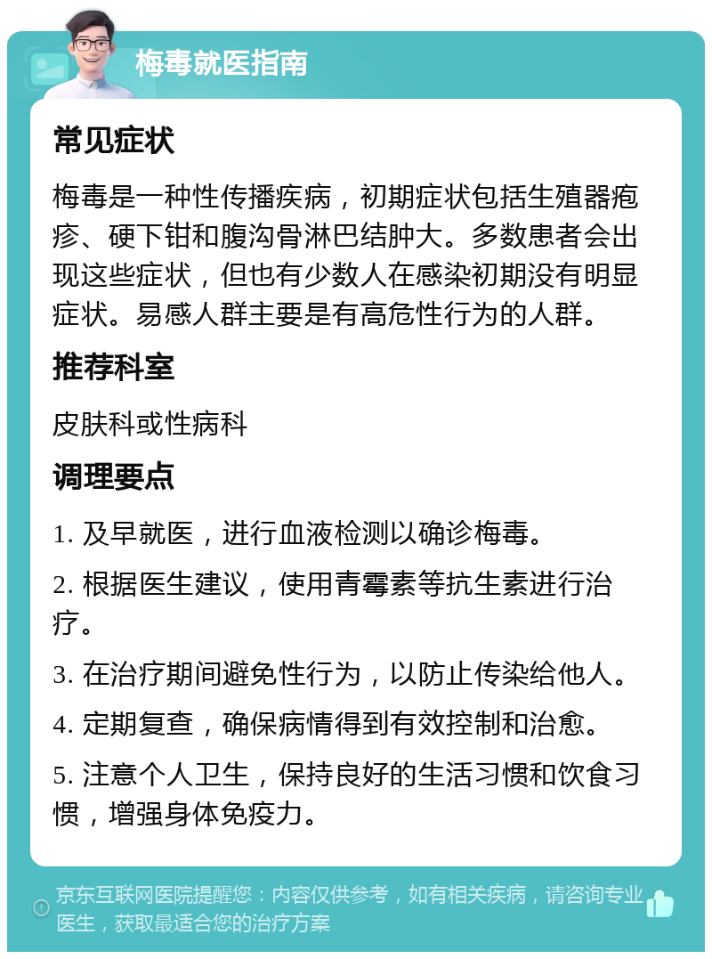 梅毒就医指南 常见症状 梅毒是一种性传播疾病，初期症状包括生殖器疱疹、硬下钳和腹沟骨淋巴结肿大。多数患者会出现这些症状，但也有少数人在感染初期没有明显症状。易感人群主要是有高危性行为的人群。 推荐科室 皮肤科或性病科 调理要点 1. 及早就医，进行血液检测以确诊梅毒。 2. 根据医生建议，使用青霉素等抗生素进行治疗。 3. 在治疗期间避免性行为，以防止传染给他人。 4. 定期复查，确保病情得到有效控制和治愈。 5. 注意个人卫生，保持良好的生活习惯和饮食习惯，增强身体免疫力。