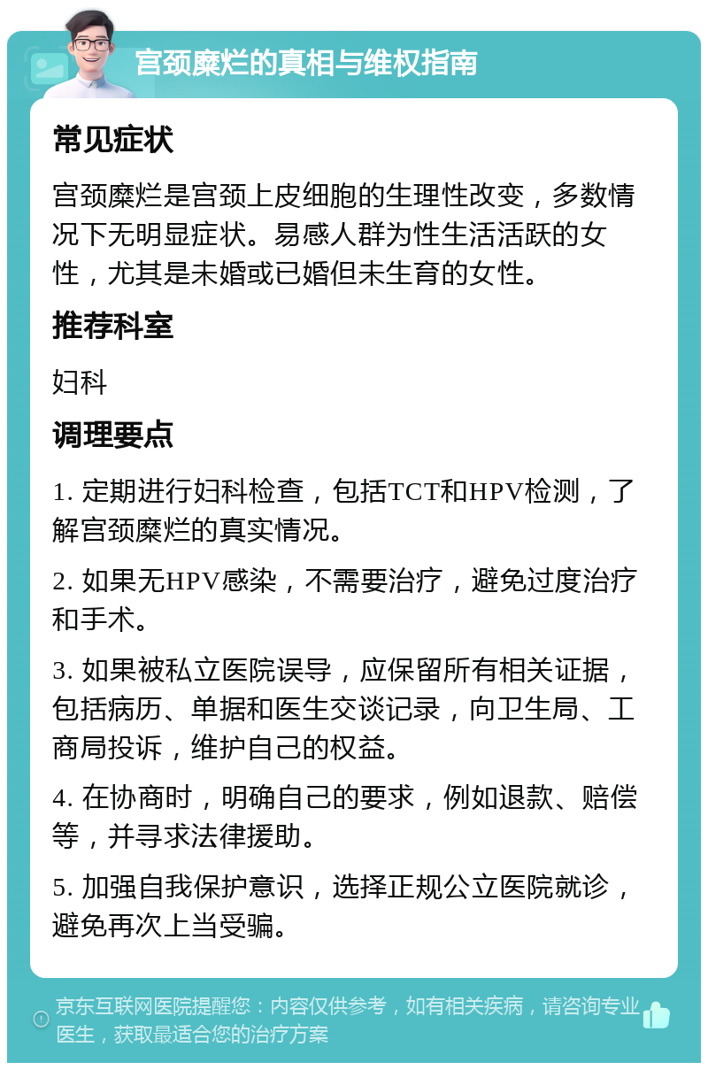 宫颈糜烂的真相与维权指南 常见症状 宫颈糜烂是宫颈上皮细胞的生理性改变，多数情况下无明显症状。易感人群为性生活活跃的女性，尤其是未婚或已婚但未生育的女性。 推荐科室 妇科 调理要点 1. 定期进行妇科检查，包括TCT和HPV检测，了解宫颈糜烂的真实情况。 2. 如果无HPV感染，不需要治疗，避免过度治疗和手术。 3. 如果被私立医院误导，应保留所有相关证据，包括病历、单据和医生交谈记录，向卫生局、工商局投诉，维护自己的权益。 4. 在协商时，明确自己的要求，例如退款、赔偿等，并寻求法律援助。 5. 加强自我保护意识，选择正规公立医院就诊，避免再次上当受骗。